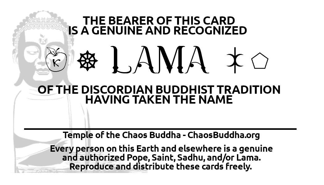 A card declaring: The bearer of this card is a genuine and recognized Lama of the Discordian Buddhist Tradition, having taken the name: with a blank space following. Below this, it reads: Temple of the Chaos Buddha, ChaosBuddha.org.  Every person on this Earth and elsewhere is a genuine and authorized Pope, Saint, Sadhu, and/or Lama. Reproduce and distribute these cards freely.