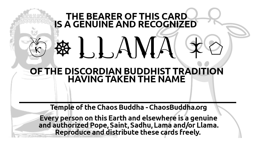 A card declaring: The bearer of this card is a genuine and recognized Llama of the Discordian Buddhist Tradition, having taken the name: with a blank space following. Below this, it reads: Temple of the Chaos Buddha, ChaosBuddha.org.  Every person on this Earth and elsewhere is a genuine and authorized Pope, Saint, Sadhu, Lama and/or Llama. Reproduce and distribute these cards freely.